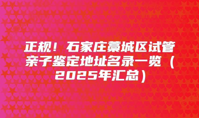 正规！石家庄藁城区试管亲子鉴定地址名录一览（2025年汇总）