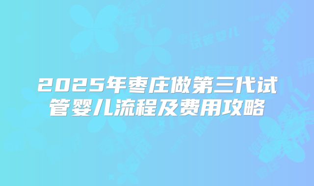 2025年枣庄做第三代试管婴儿流程及费用攻略