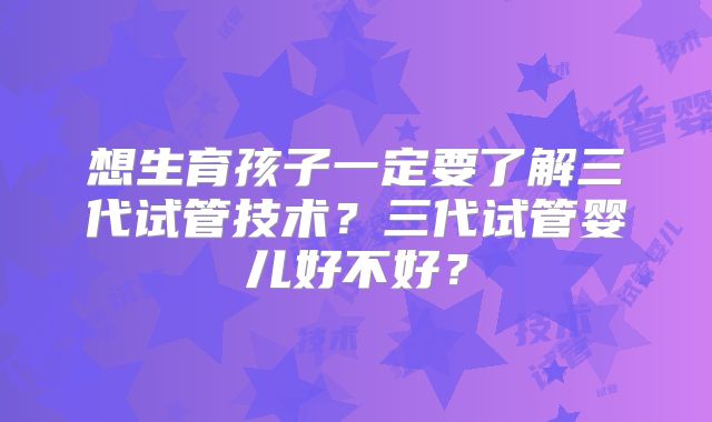 想生育孩子一定要了解三代试管技术？三代试管婴儿好不好？