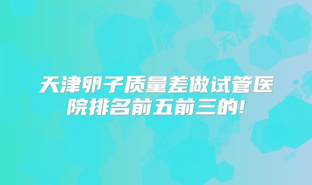 天津卵子质量差做试管医院排名前五前三的!