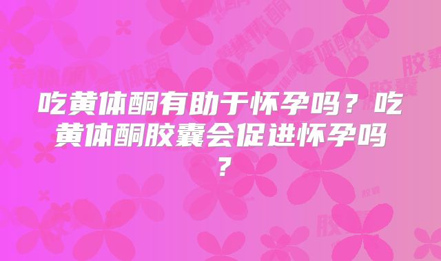 吃黄体酮有助于怀孕吗？吃黄体酮胶囊会促进怀孕吗？
