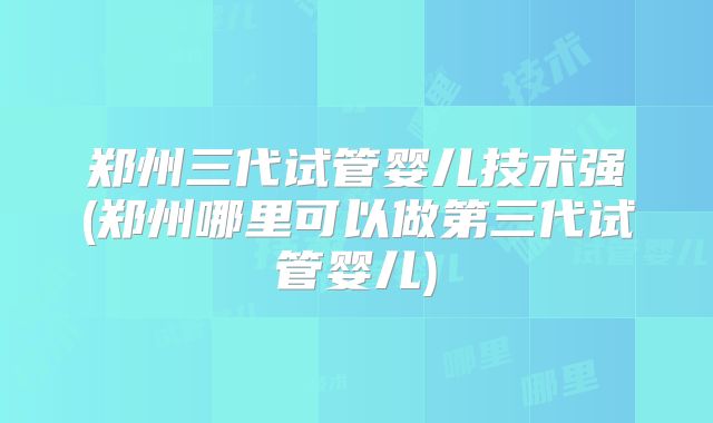 郑州三代试管婴儿技术强(郑州哪里可以做第三代试管婴儿)