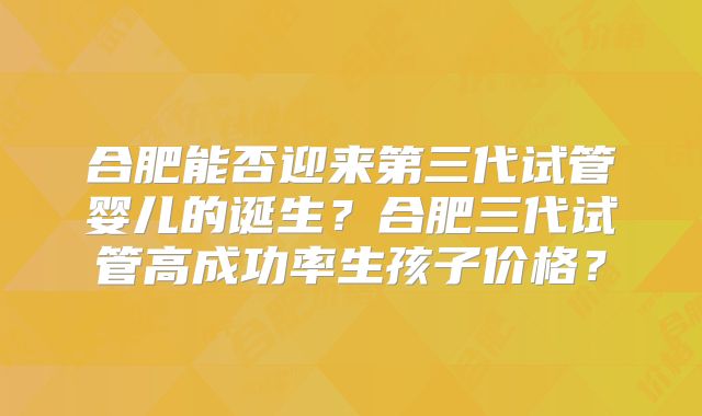 合肥能否迎来第三代试管婴儿的诞生？合肥三代试管高成功率生孩子价格？