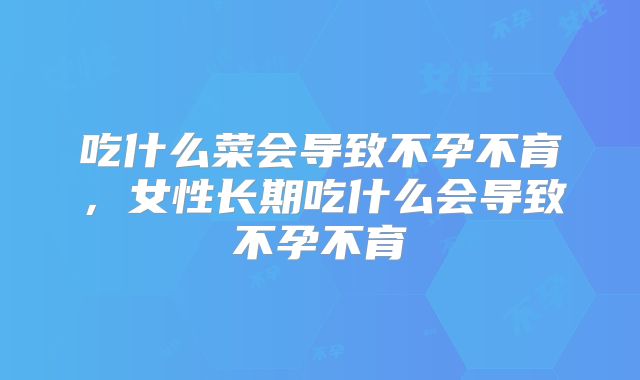 吃什么菜会导致不孕不育,女性长期吃什么会导致不孕不育