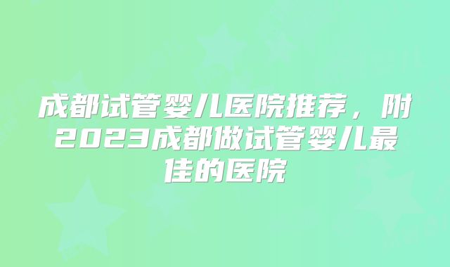 成都试管婴儿医院推荐，附2023成都做试管婴儿最佳的医院