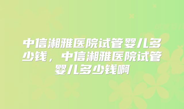 中信湘雅医院试管婴儿多少钱，中信湘雅医院试管婴儿多少钱啊