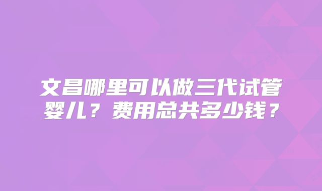 文昌哪里可以做三代试管婴儿？费用总共多少钱？