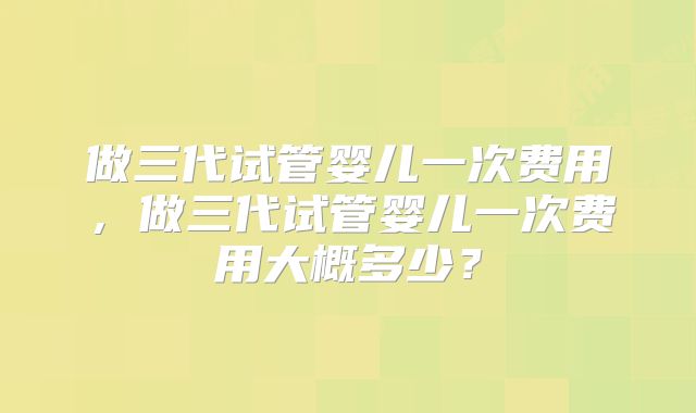 做三代试管婴儿一次费用，做三代试管婴儿一次费用大概多少？