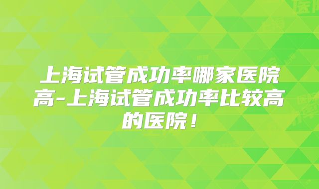 上海试管成功率哪家医院高-上海试管成功率比较高的医院！