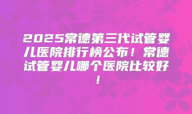 2025常德第三代试管婴儿医院排行榜公布！常德试管婴儿哪个医院比较好！