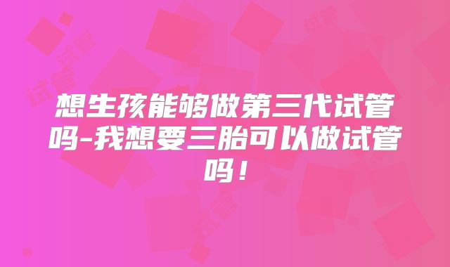 想生孩能够做第三代试管吗-我想要三胎可以做试管吗!