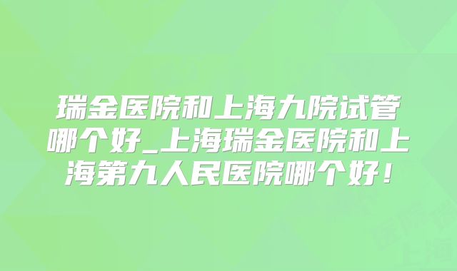 瑞金医院和上海九院试管哪个好_上海瑞金医院和上海第九人民医院哪个好!