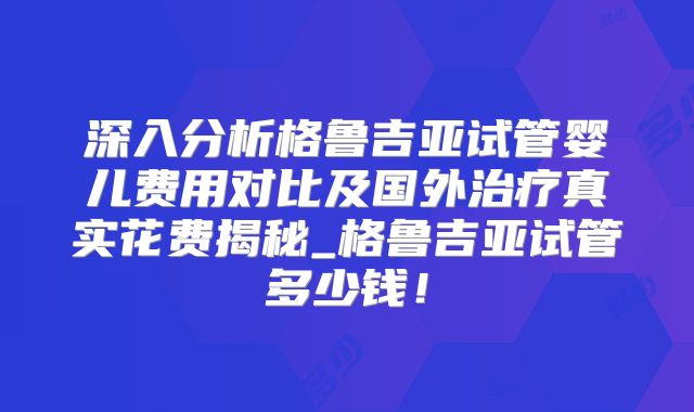 深入分析格鲁吉亚试管婴儿费用对比及国外治疗真实花费揭秘_格鲁吉亚试管多少钱！