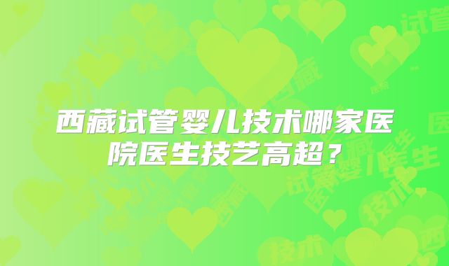 西藏试管婴儿技术哪家医院医生技艺高超?