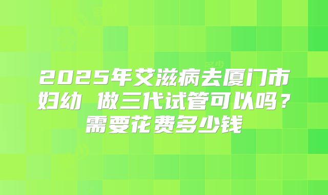 2025年艾滋病去厦门市妇幼 做三代试管可以吗？需要花费多少钱