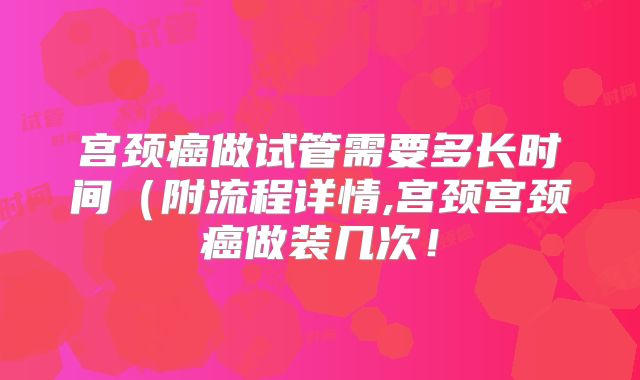 宫颈癌做试管需要多长时间(附流程详情,宫颈宫颈癌做装几次!