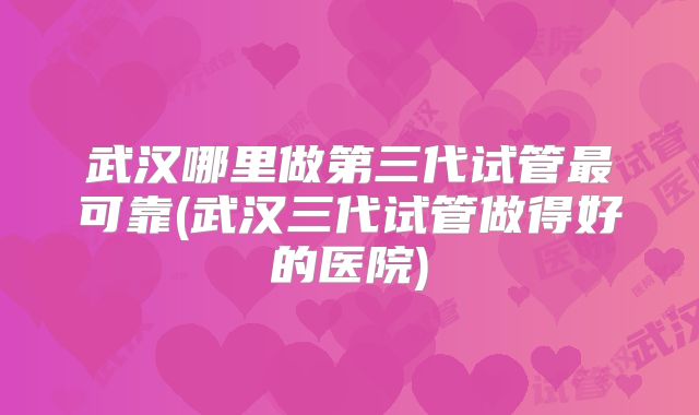 武汉哪里做第三代试管最可靠(武汉三代试管做得好的医院)