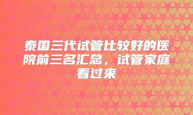 泰国三代试管比较好的医院前三名汇总，试管家庭看过来