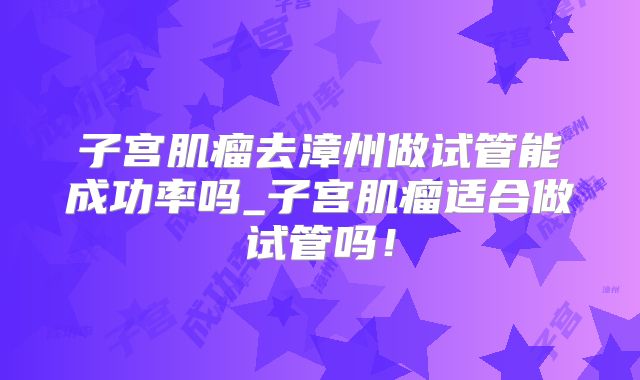 子宫肌瘤去漳州做试管能成功率吗_子宫肌瘤适合做试管吗！