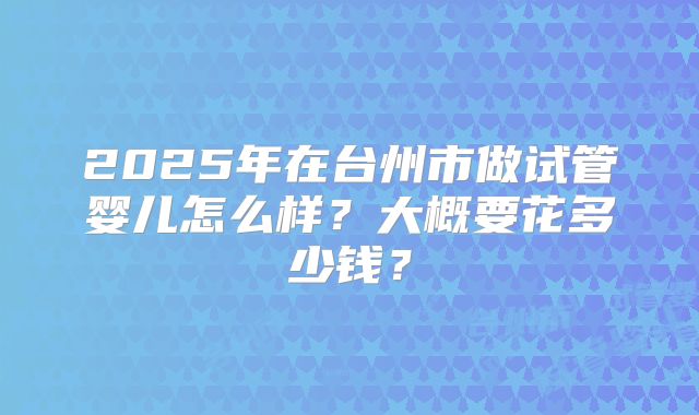 2025年在台州市做试管婴儿怎么样？大概要花多少钱？