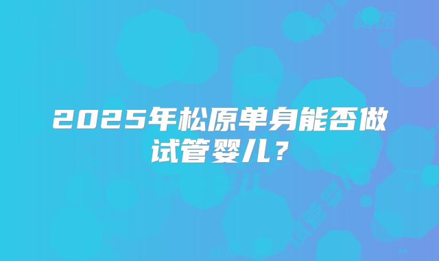 2025年松原单身能否做试管婴儿？