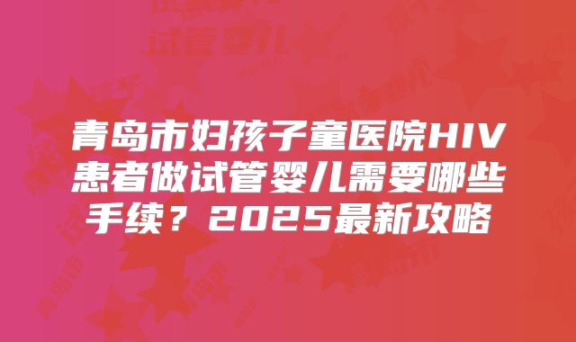 青岛市妇孩子童医院HIV患者做试管婴儿需要哪些手续?2025最新攻略