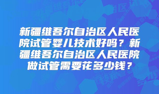 新疆维吾尔自治区人民医院试管婴儿技术好吗？新疆维吾尔自治区人民医院做试管需要花多少钱？