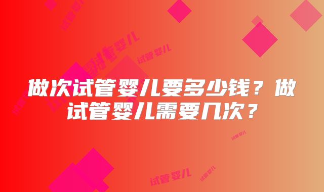 做次试管婴儿要多少钱?做试管婴儿需要几次?