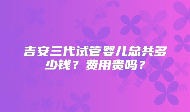 吉安三代试管婴儿总共多少钱？费用贵吗？