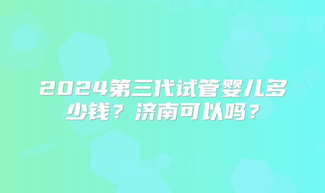 2024第三代试管婴儿多少钱？济南可以吗？