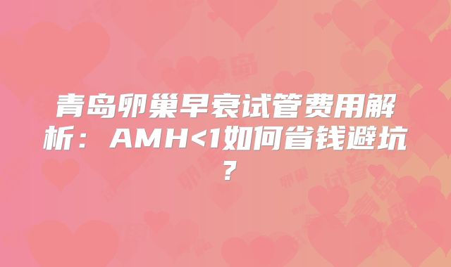 青岛卵巢早衰试管费用解析：AMH<1如何省钱避坑？