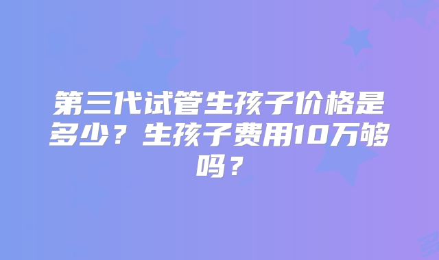 第三代试管生孩子价格是多少？生孩子费用10万够吗？