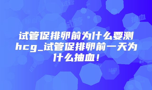 试管促排卵前为什么要测hcg_试管促排卵前一天为什么抽血！