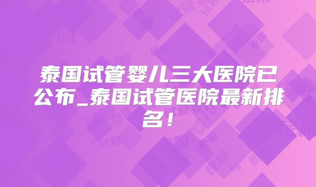 泰国试管婴儿三大医院已公布_泰国试管医院最新排名!