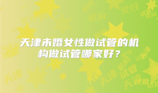 天津未婚女性做试管的机构做试管哪家好？