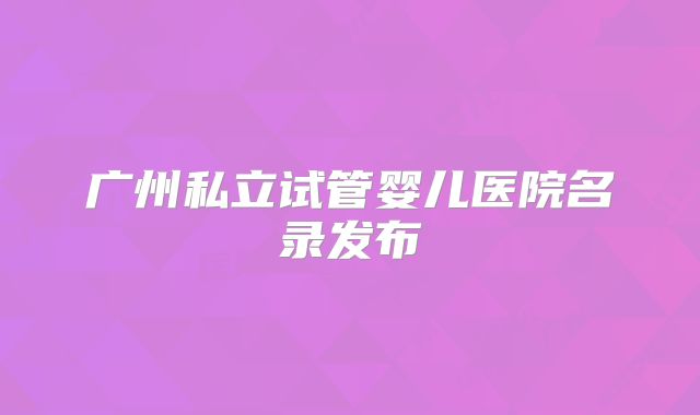 广州私立试管婴儿医院名录发布