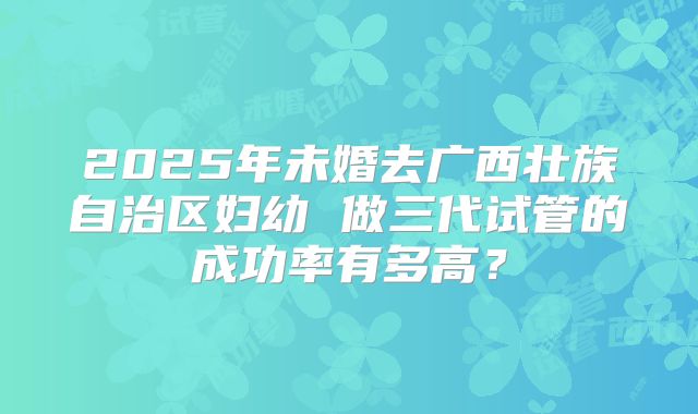 2025年未婚去广西壮族自治区妇幼 做三代试管的成功率有多高?
