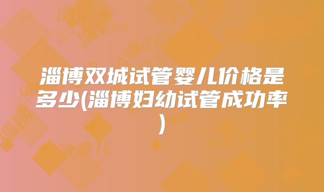 淄博双城试管婴儿价格是多少(淄博妇幼试管成功率)