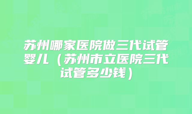 苏州哪家医院做三代试管婴儿（苏州市立医院三代试管多少钱）