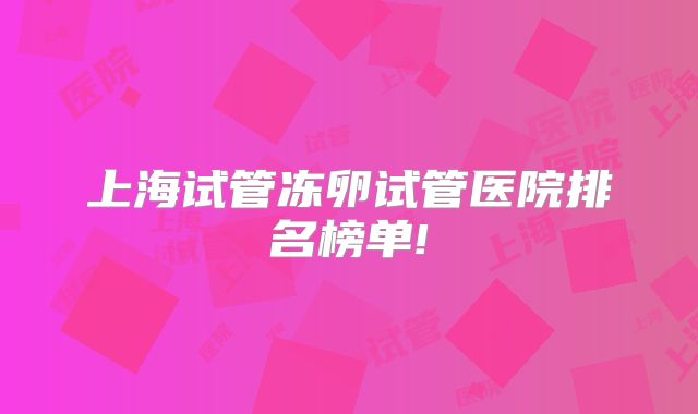 上海试管冻卵试管医院排名榜单!
