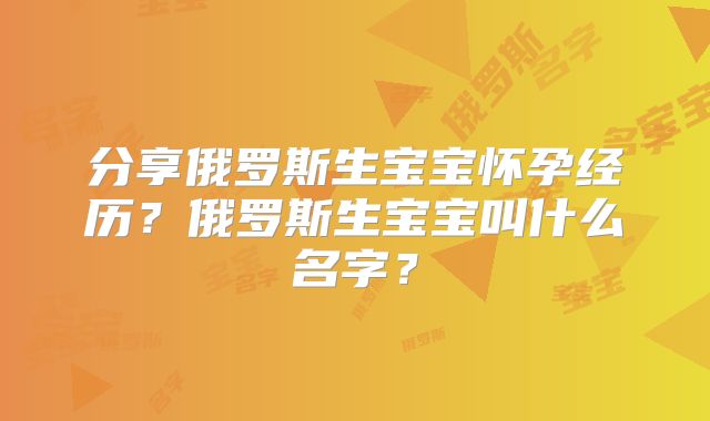 分享俄罗斯生宝宝怀孕经历？俄罗斯生宝宝叫什么名字？