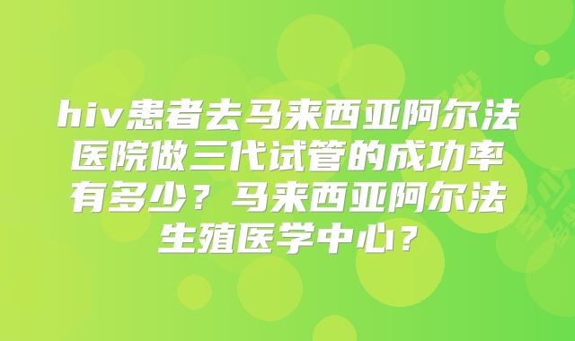 hiv患者去马来西亚阿尔法医院做三代试管的成功率有多少?马来西亚阿尔法生殖医学中心?
