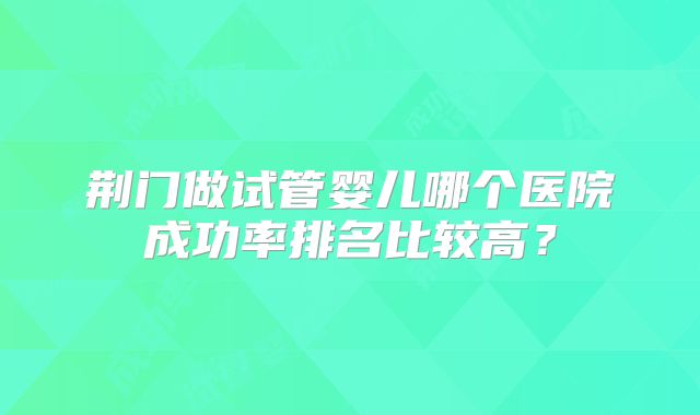 荆门做试管婴儿哪个医院成功率排名比较高？