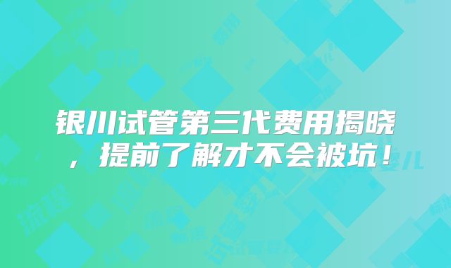 银川试管第三代费用揭晓，提前了解才不会被坑！