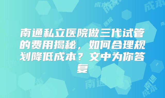 南通私立医院做三代试管的费用揭秘，如何合理规划降低成本？文中为你答复