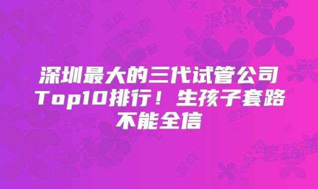 深圳最大的三代试管公司Top10排行！生孩子套路不能全信