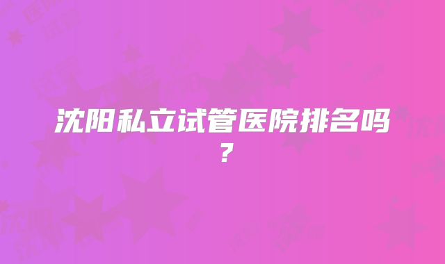 沈阳私立试管医院排名吗?