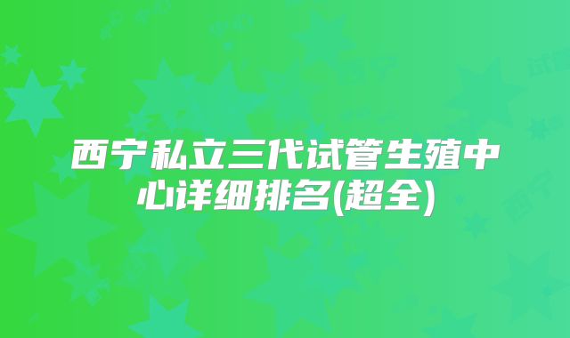 西宁私立三代试管生殖中心详细排名(超全)