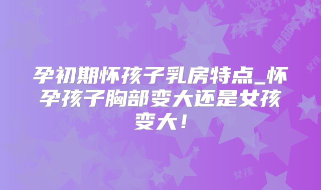 孕初期怀孩子乳房特点_怀孕孩子胸部变大还是女孩变大!