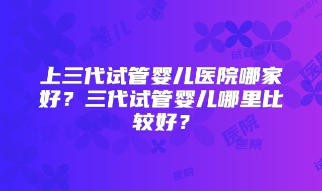 上三代试管婴儿医院哪家好？三代试管婴儿哪里比较好？